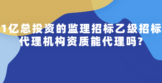 1億總投資的監(jiān)理招標乙級招標代理機構資質(zhì)能代理嗎?