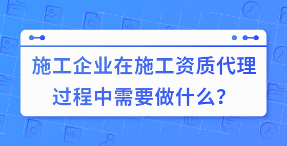 施工企業(yè)在施工資質(zhì)代理過程中需要做什么？