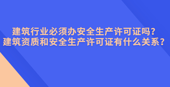 建筑行業(yè)必須辦安全生產(chǎn)許可證嗎？建筑資質(zhì)和安全生產(chǎn)許可證有什么關(guān)系？