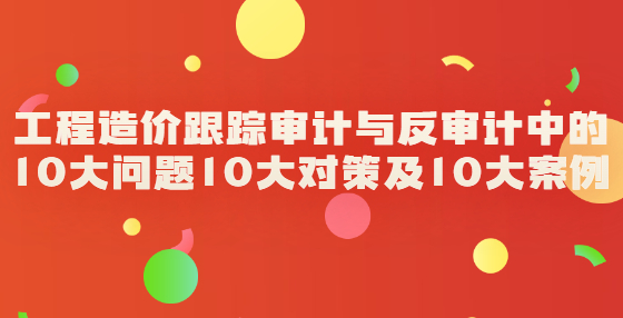 工程造價(jià)跟蹤審計(jì)與反審計(jì)中的10大問(wèn)題10大對(duì)策及10大案例