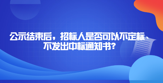 公示結(jié)束后，招標(biāo)人是否可以不定標(biāo)、不發(fā)出中標(biāo)通知書？