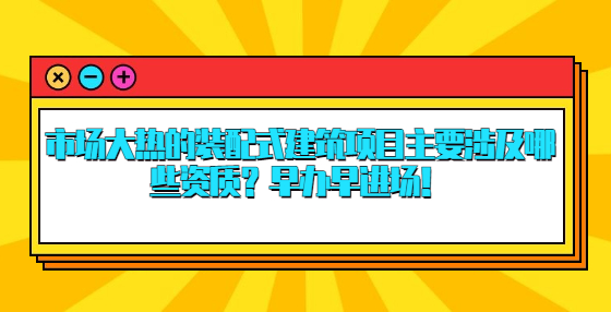 市場大熱的裝配式建筑項目主要涉及哪些資質？早辦早進場！