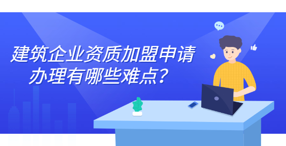 建筑企業(yè)資質加盟申請辦理有哪些難點？