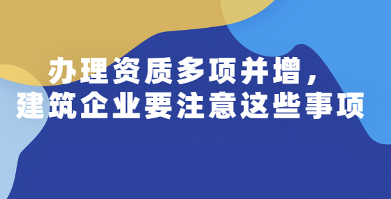 辦理資質多項并增，建筑企業(yè)要注意這些事項