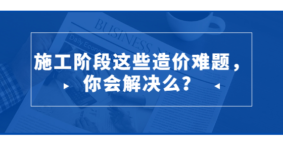 施工階段這些造價難題，你會解決么？