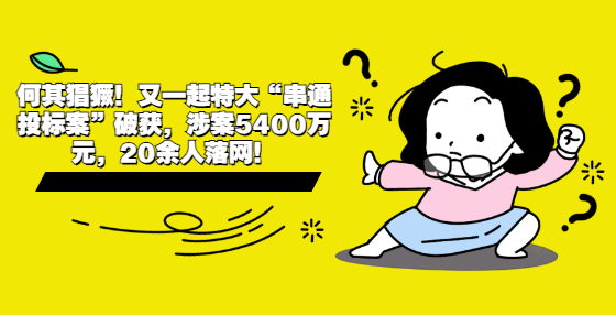何其猖獗！又一起特大“串通投標(biāo)案”破獲，涉案5400萬元，20余人落網(wǎng)！