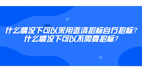 什么情況下可以采用邀請招標(biāo)自行招標(biāo)？什么情況下可以不需要招標(biāo)？