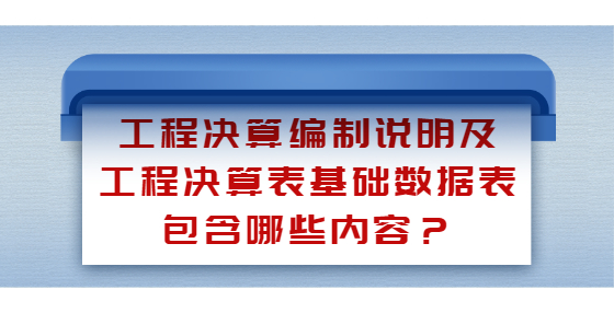 工程決算編制說明及工程決算表基礎(chǔ)數(shù)據(jù)表包含哪些內(nèi)容？