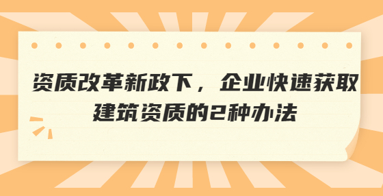資質(zhì)改革新政下，企業(yè)快速獲取建筑資質(zhì)的2種辦法