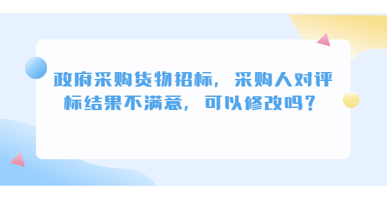 政府采購(gòu)貨物招標(biāo)，采購(gòu)人對(duì)評(píng)標(biāo)結(jié)果不滿意，可以修改嗎？