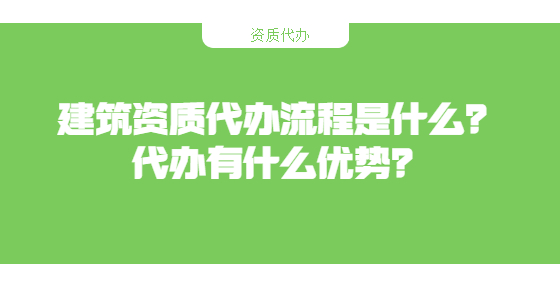 建筑資質(zhì)代辦流程是什么？代辦有什么優(yōu)勢？