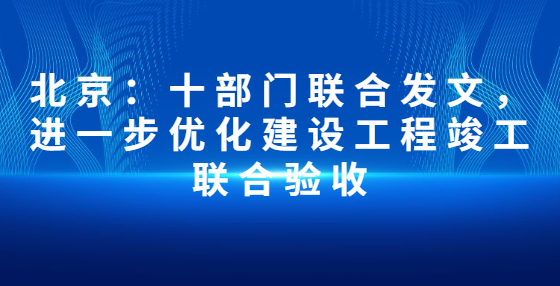 北京：十部門(mén)聯(lián)合發(fā)文，進(jìn)一步優(yōu)化建設(shè)工程竣工聯(lián)合驗(yàn)收