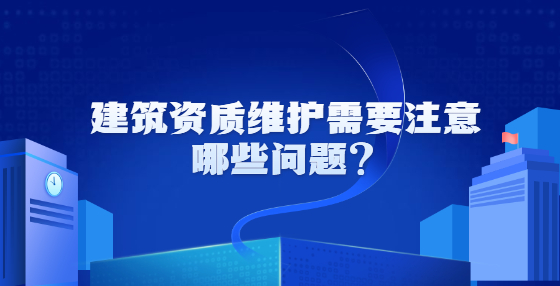 建筑資質(zhì)維護(hù)需要注意哪些問題？