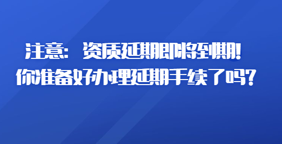 注意：資質(zhì)延期即將到期！你準備好辦理延期手續(xù)了嗎？