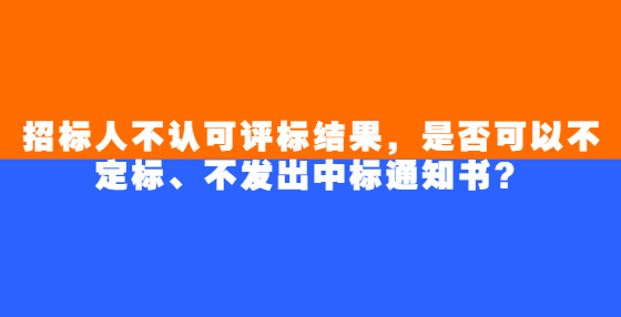 招標(biāo)人不認(rèn)可評(píng)標(biāo)結(jié)果，是否可以不定標(biāo)、不發(fā)出中標(biāo)通知書？