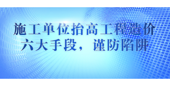 施工單位抬高工程造價六大手段，謹防陷阱