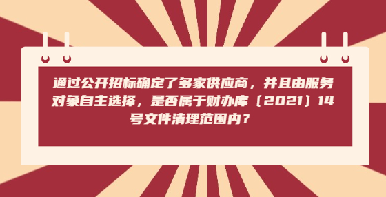 通過公開招標(biāo)確定了多家供應(yīng)商，并且由服務(wù)對(duì)象自主選擇，是否屬于財(cái)辦庫〔2021〕14號(hào)文件清理范圍內(nèi)？