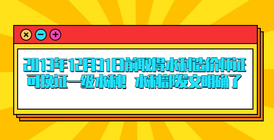 2013年12月31日前取得水利造價(jià)師證可換證一級(jí)水利！水利部發(fā)文明確了