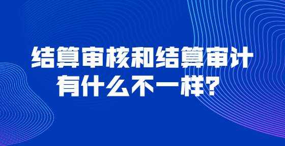 結(jié)算審核和結(jié)算審計有什么不一樣？