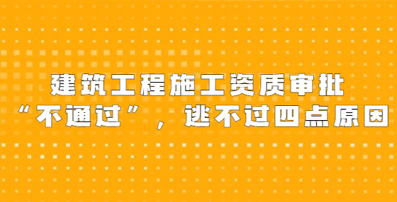 建筑工程施工資質(zhì)審批“不通過”，逃不過四點原因