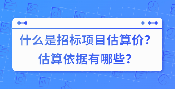 什么是招標(biāo)項(xiàng)目估算價(jià)？估算依據(jù)有哪些？