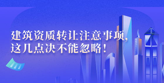 建筑資質(zhì)轉(zhuǎn)讓注意事項，這幾點決不能忽略！