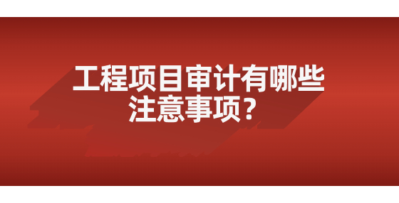 工程項目審計有哪些注意事項？