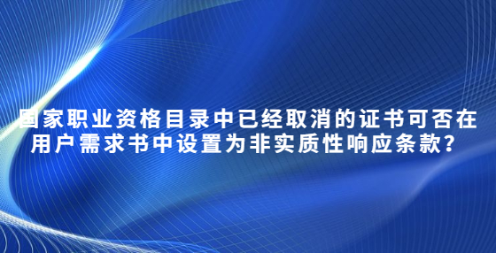 國家職業(yè)資格目錄中已經(jīng)取消的證書可否在用戶需求書中設(shè)置為非實質(zhì)性響應(yīng)條款？