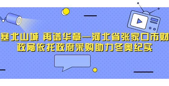 塞北山城 再譜華章—河北省張家口市財政局依托政府采購助力冬奧紀(jì)實