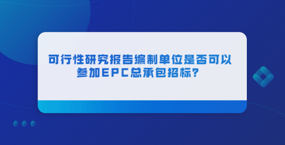 可行性研究報告編制單位是否可以參加EPC總承包招標(biāo)？