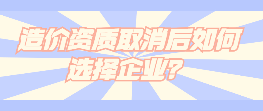 造價(jià)資質(zhì)取消后如何選擇企業(yè)？