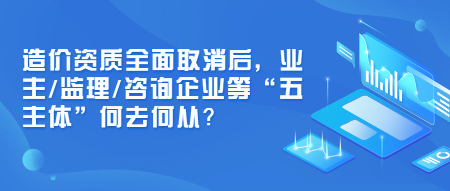 造價(jià)資質(zhì)全面取消后，業(yè)主/監(jiān)理/咨詢企業(yè)等“五主體”何去何從？