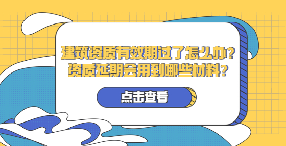 建筑資質(zhì)有效期過了怎么辦？資質(zhì)延期會用到哪些材料？