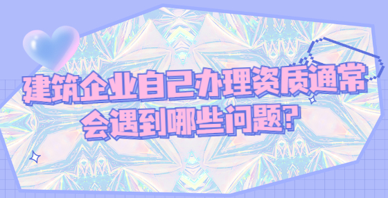 建筑企業(yè)自己辦理資質(zhì)通常會遇到哪些問題？