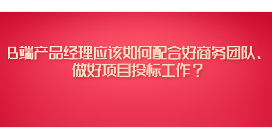 B端產(chǎn)品經(jīng)理應(yīng)該如何配合好商務(wù)團(tuán)隊、做好項目投標(biāo)工作？