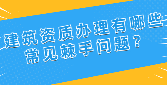 建筑資質(zhì)辦理有哪些常見棘手問題？