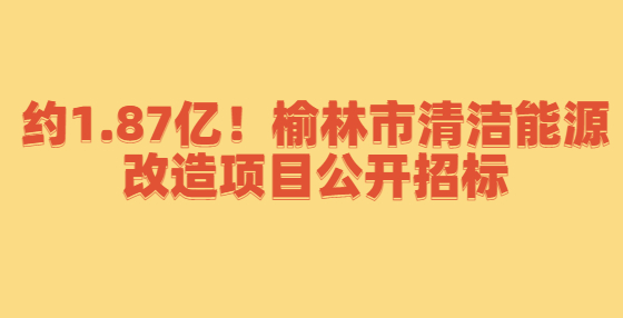 約1.87億！榆林市清潔能源改造項目公開招標
