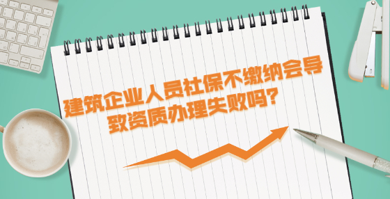 建筑企業(yè)人員社保不繳納會導(dǎo)致資質(zhì)辦理失敗嗎？