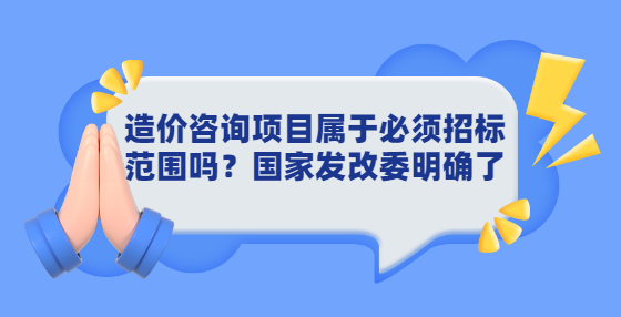 造價咨詢項(xiàng)目屬于必須招標(biāo)范圍嗎？國家發(fā)改委明確了