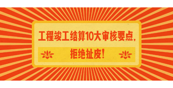工程竣工結算10大審核要點，拒絕扯皮！