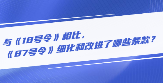 與《18號令》相比，《87號令》細(xì)化和改進(jìn)了哪些條款？