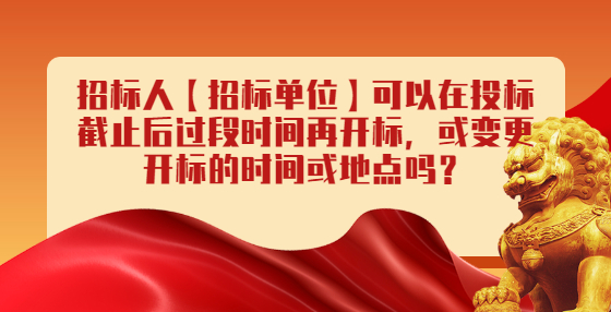 招標人【招標單位】可以在投標截止后過段時間再開標，或變更開標的時間或地點嗎？