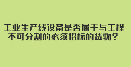 工業(yè)生產(chǎn)線設(shè)備是否屬于與工程不可分割的必須招標(biāo)的貨物？