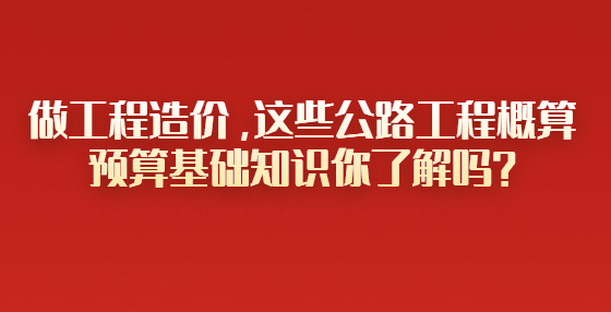 做工程造價(jià)，這些公路工程概算預(yù)算基礎(chǔ)知識(shí)你了解嗎？