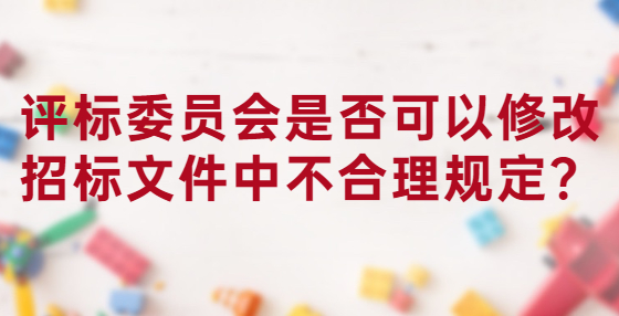 評標(biāo)委員會是否可以修改招標(biāo)文件中不合理規(guī)定？