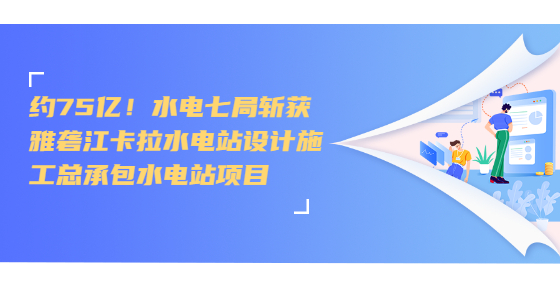 約75億！水電七局斬獲雅礱江卡拉水電站設計施工總承包水電站項目