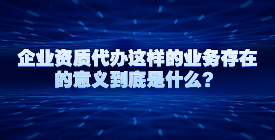 企業(yè)資質(zhì)代辦這樣的業(yè)務(wù)存在的意義到底是什么？
