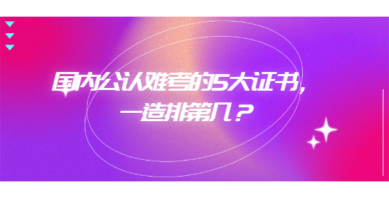 國內(nèi)公認(rèn)難考的5大證書，一造排第幾？