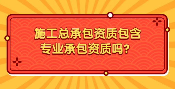 施工總承包資質(zhì)包含專業(yè)承包資質(zhì)嗎？