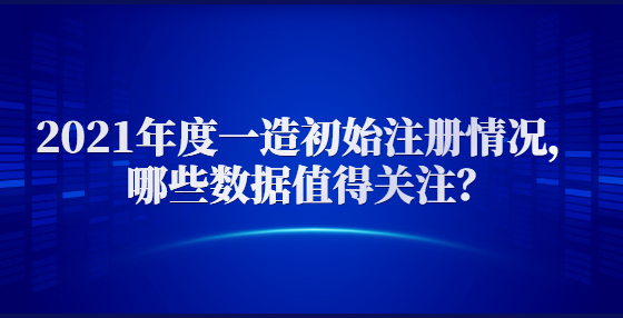 2021年度一造初始注冊情況，哪些數(shù)據(jù)值得關(guān)注？